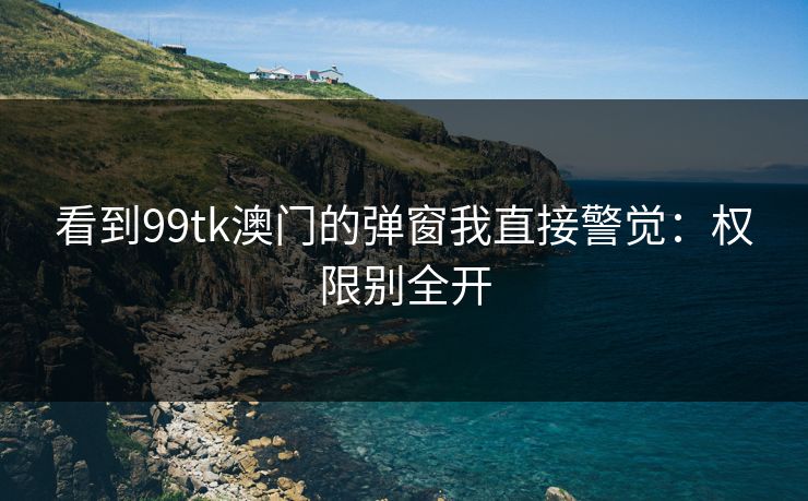看到99tk澳门的弹窗我直接警觉：权限别全开