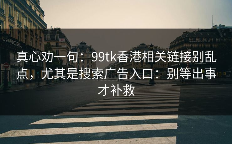 真心劝一句：99tk香港相关链接别乱点，尤其是搜索广告入口：别等出事才补救