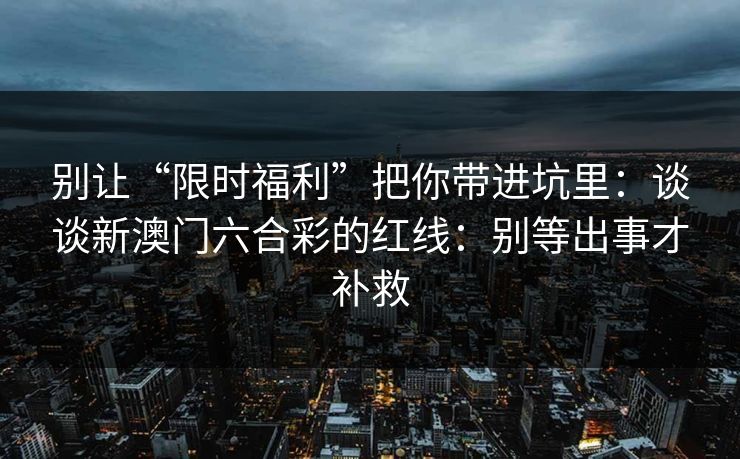 别让“限时福利”把你带进坑里:谈谈新澳门六合彩的红线:别等出事才补救 别让“限时福利”把你带进坑里:谈谈新澳门六合彩的红线:别等出事才补救
