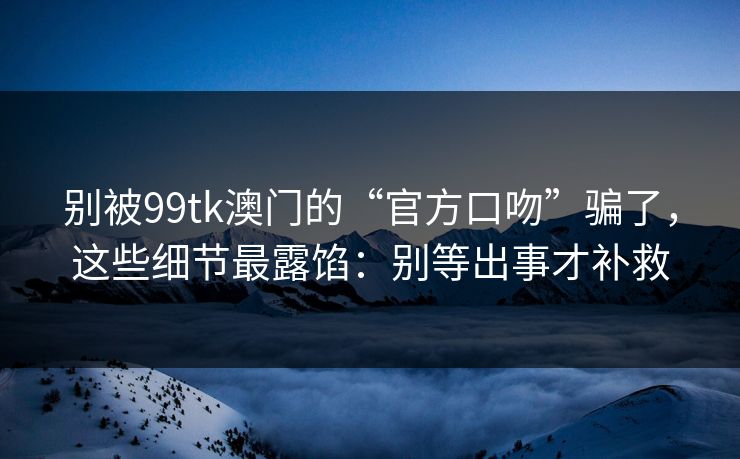 别被99tk澳门的“官方口吻”骗了,这些细节最露馅:别等出事才补救 别被99tk澳门的“官方口吻”骗了,这些细节最露馅:别等出事才补救